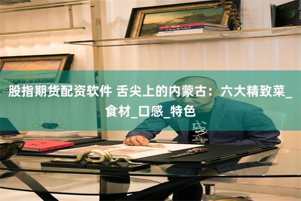 股指期货配资软件 舌尖上的内蒙古：六大精致菜_食材_口感_特色