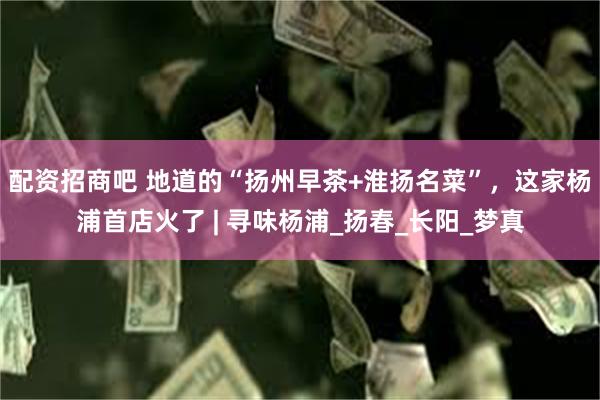 配资招商吧 地道的“扬州早茶+淮扬名菜”，这家杨浦首店火了 | 寻味杨浦_扬春_长阳_梦真