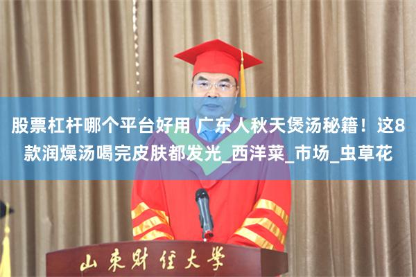 股票杠杆哪个平台好用 广东人秋天煲汤秘籍！这8款润燥汤喝完皮肤都发光_西洋菜_市场_虫草花