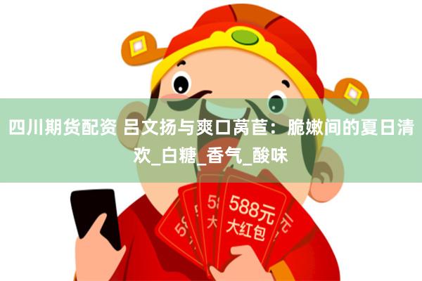 四川期货配资 吕文扬与爽口莴苣：脆嫩间的夏日清欢_白糖_香气_酸味