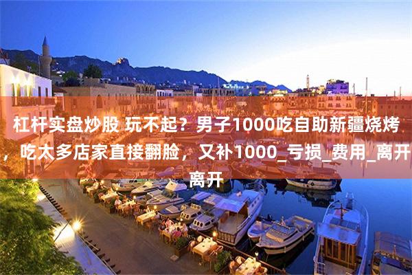 杠杆实盘炒股 玩不起？男子1000吃自助新疆烧烤，吃太多店家直接翻脸，又补1000_亏损_费用_离开