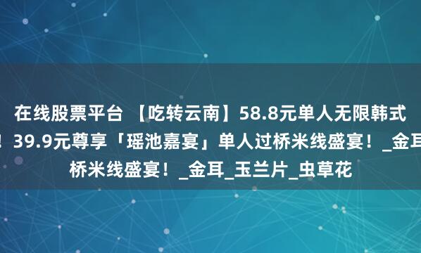 在线股票平台 【吃转云南】58.8元单人无限韩式烤肉放肆吃到爽！39.9元尊享「瑶池嘉宴」单人过桥米线盛宴！_金耳_玉兰片_虫草花
