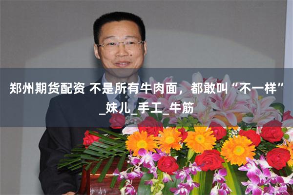 郑州期货配资 不是所有牛肉面，都敢叫“不一样”_妹儿_手工_牛筋