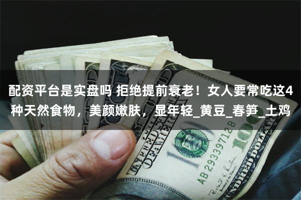 配资平台是实盘吗 拒绝提前衰老！女人要常吃这4种天然食物，美颜嫩肤，显年轻_黄豆_春笋_土鸡