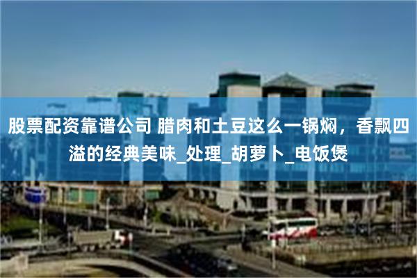 股票配资靠谱公司 腊肉和土豆这么一锅焖，香飘四溢的经典美味_处理_胡萝卜_电饭煲