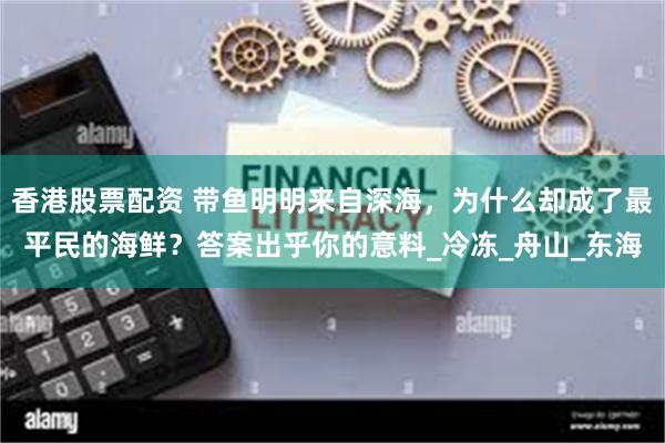 香港股票配资 带鱼明明来自深海，为什么却成了最平民的海鲜？答案出乎你的意料_冷冻_舟山_东海