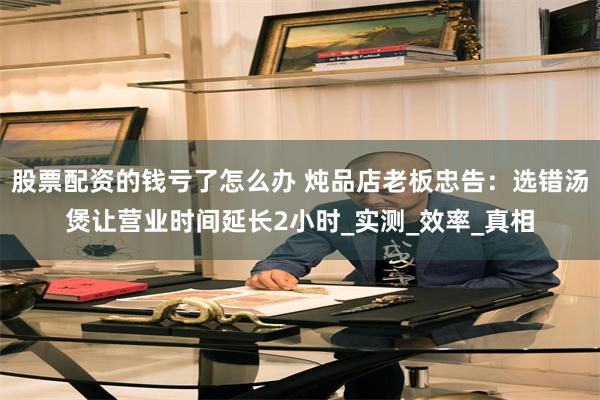 股票配资的钱亏了怎么办 炖品店老板忠告：选错汤煲让营业时间延长2小时_实测_效率_真相