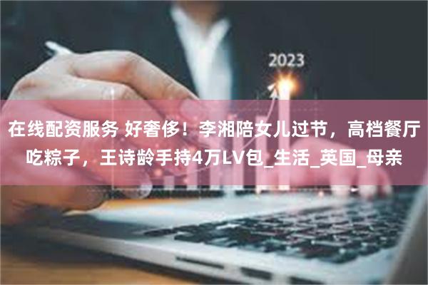 在线配资服务 好奢侈！李湘陪女儿过节，高档餐厅吃粽子，王诗龄手持4万LV包_生活_英国_母亲