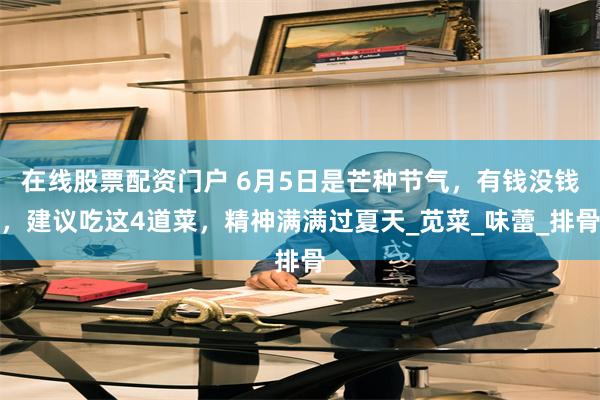 在线股票配资门户 6月5日是芒种节气，有钱没钱，建议吃这4道菜，精神满满过夏天_苋菜_味蕾_排骨