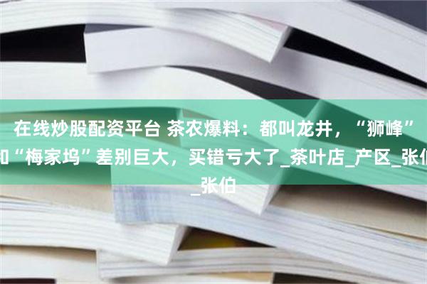 在线炒股配资平台 茶农爆料：都叫龙井，“狮峰”和“梅家坞”差别巨大，买错亏大了_茶叶店_产区_张伯