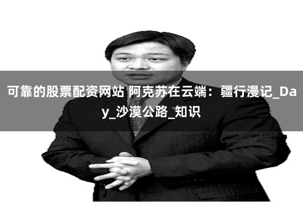 可靠的股票配资网站 阿克苏在云端：疆行漫记_Day_沙漠公路_知识