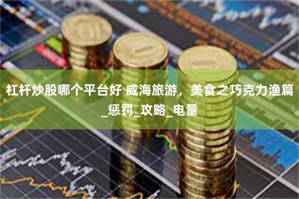 杠杆炒股哪个平台好 威海旅游，美食之巧克力渔篇_惩罚_攻略_电量