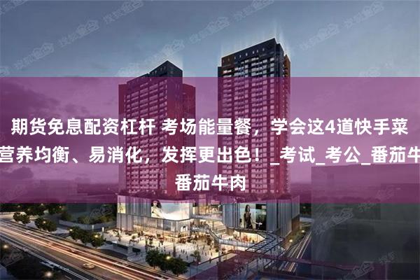 期货免息配资杠杆 考场能量餐，学会这4道快手菜，营养均衡、易消化，发挥更出色！_考试_考公_番茄牛肉