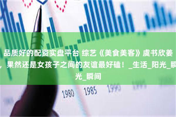 品质好的配资实盘平台 综艺《美食美客》虞书欣姜妍，果然还是女孩子之间的友谊最好磕！_生活_阳光_瞬间