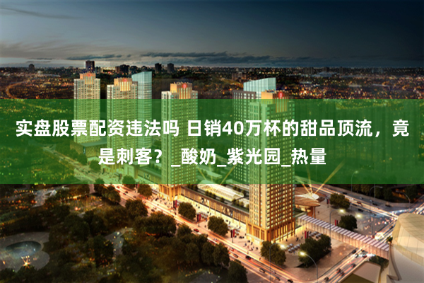 实盘股票配资违法吗 日销40万杯的甜品顶流，竟是刺客？_酸奶_紫光园_热量