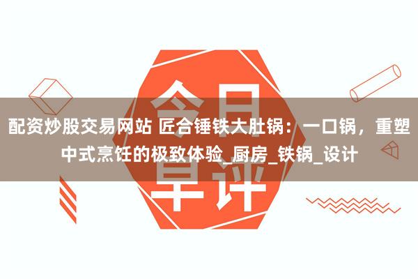 配资炒股交易网站 匠合锤铁大肚锅：一口锅，重塑中式烹饪的极致体验_厨房_铁锅_设计