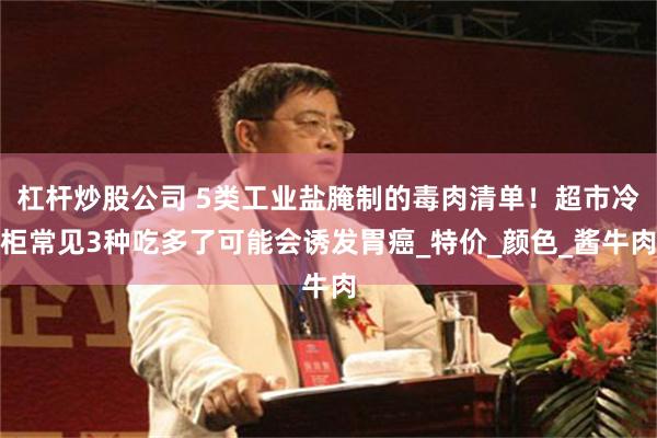杠杆炒股公司 5类工业盐腌制的毒肉清单！超市冷柜常见3种吃多了可能会诱发胃癌_特价_颜色_酱牛肉