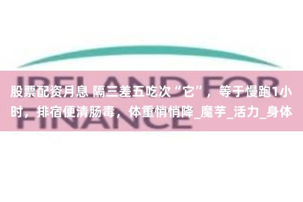 股票配资月息 隔三差五吃次“它”，等于慢跑1小时，排宿便清肠毒，体重悄悄降_魔芋_活力_身体