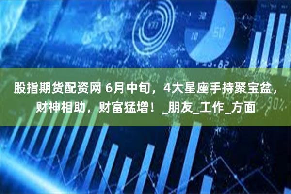 股指期货配资网 6月中旬，4大星座手持聚宝盆，财神相助，财富猛增！_朋友_工作_方面