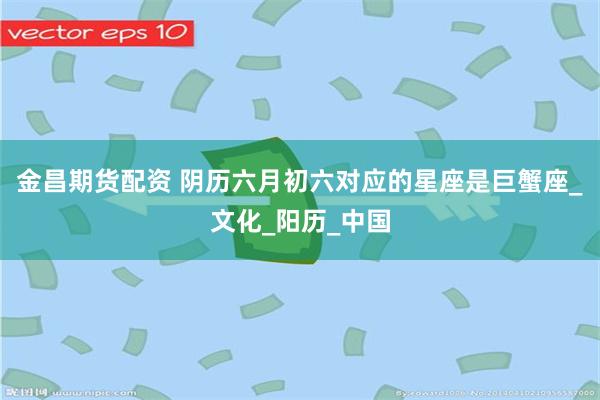 金昌期货配资 阴历六月初六对应的星座是巨蟹座_文化_阳历_中国