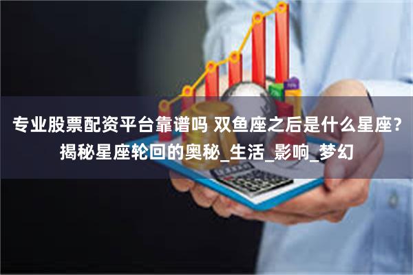 专业股票配资平台靠谱吗 双鱼座之后是什么星座？揭秘星座轮回的奥秘_生活_影响_梦幻