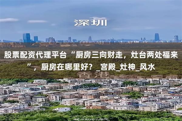 股票配资代理平台 “厨房三向财走，灶台两处福来”，厨房在哪里好？_宫殿_灶神_风水