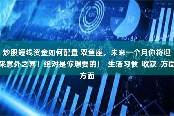 炒股短线资金如何配置 双鱼座，未来一个月你将迎来意外之喜！绝对是你想要的！_生活习惯_收获_方面
