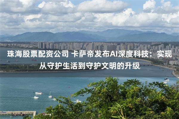 珠海股票配资公司 卡萨帝发布AI深度科技：实现从守护生活到守护文明的升级
