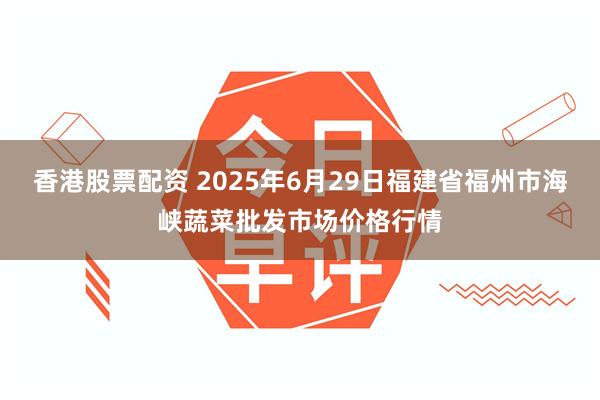 香港股票配资 2025年6月29日福建省福州市海峡蔬菜批发市场价格行情