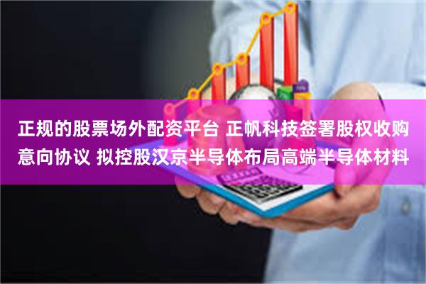 正规的股票场外配资平台 正帆科技签署股权收购意向协议 拟控股汉京半导体布局高端半导体材料