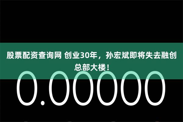 股票配资查询网 创业30年，孙宏斌即将失去融创总部大楼！