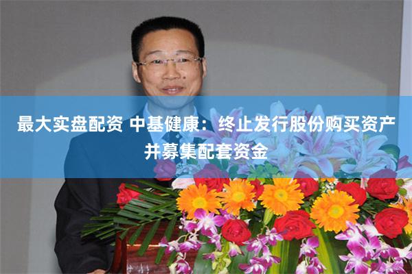 最大实盘配资 中基健康：终止发行股份购买资产并募集配套资金