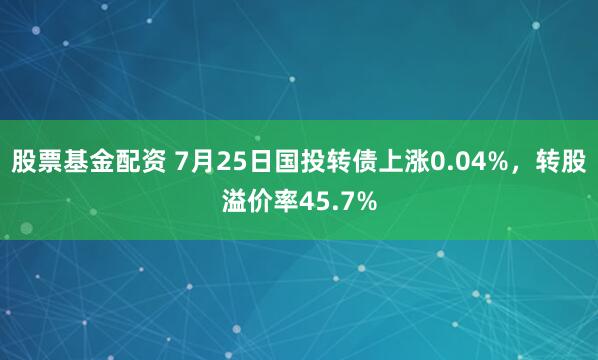 股票基金配资 7月25日国投转债上涨0.04%，转股溢价率45.7%