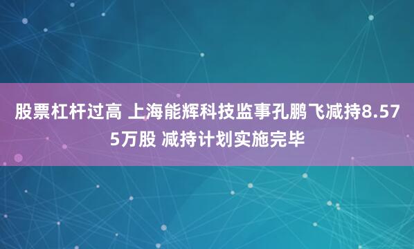 股票杠杆过高 上海能辉科技监事孔鹏飞减持8.575万股 减持计划实施完毕