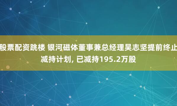 股票配资跳楼 银河磁体董事兼总经理吴志坚提前终止减持计划, 已减持195.2万股