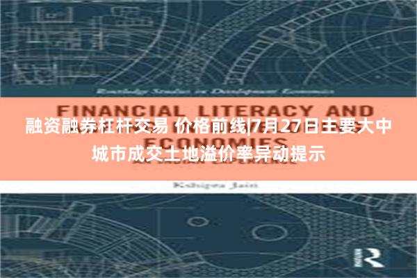 融资融券杠杆交易 价格前线|7月27日主要大中城市成交土地溢价率异动提示