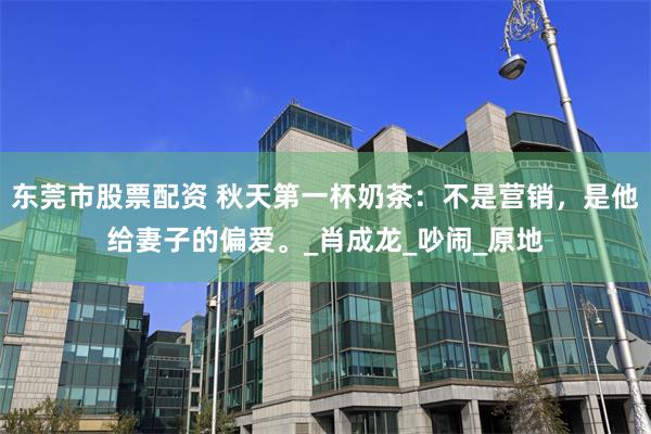 东莞市股票配资 秋天第一杯奶茶：不是营销，是他给妻子的偏爱。_肖成龙_吵闹_原地