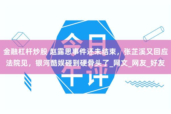 金融杠杆炒股 赵露思事件还未结束，张芷溪又回应法院见，银河酷娱碰到硬骨头了_网文_网友_好友