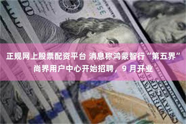 正规网上股票配资平台 消息称鸿蒙智行“第五界”尚界用户中心开始招聘，9 月开业