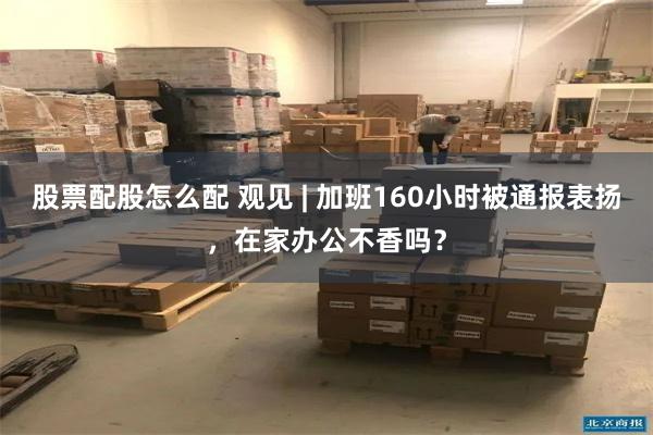 股票配股怎么配 观见 | 加班160小时被通报表扬，在家办公不香吗？