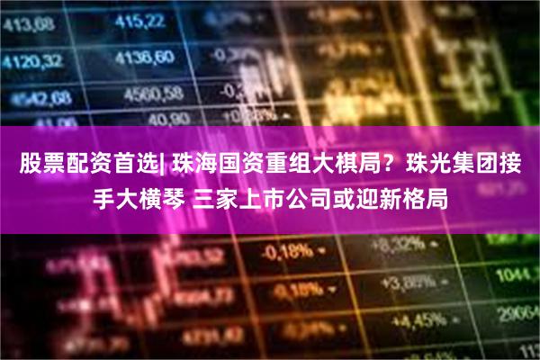 股票配资首选| 珠海国资重组大棋局？珠光集团接手大横琴 三家上市公司或迎新格局