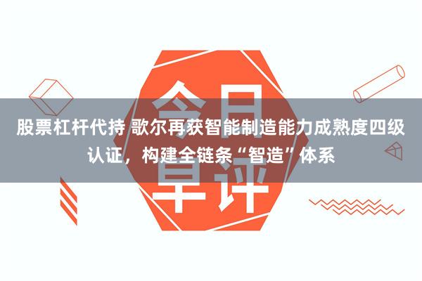 股票杠杆代持 歌尔再获智能制造能力成熟度四级认证,构建全链条“智造”体系