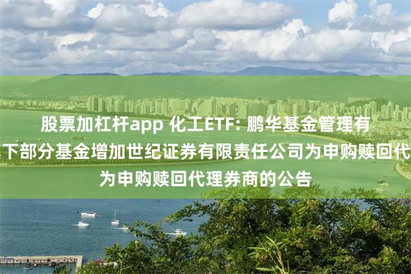 股票加杠杆app 化工ETF: 鹏华基金管理有限公司关于旗下部分基金增加世纪证券有限责任公司为申购赎回代理券商的公告