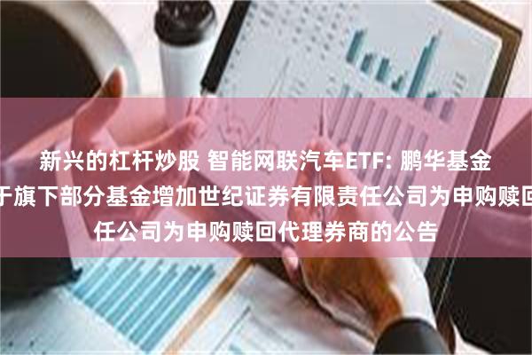 新兴的杠杆炒股 智能网联汽车ETF: 鹏华基金管理有限公司关于旗下部分基金增加世纪证券有限责任公司为申购赎回代理券商的公告