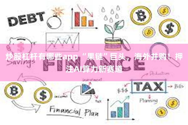 炒股杠杆有哪些app “果链”巨头，海外并购！押注AI算力新赛道