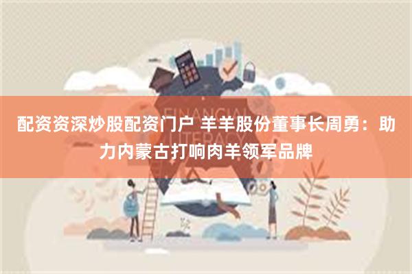 配资资深炒股配资门户 羊羊股份董事长周勇：助力内蒙古打响肉羊领军品牌