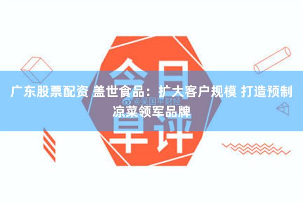 广东股票配资 盖世食品：扩大客户规模 打造预制凉菜领军品牌
