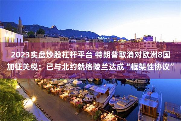 2023实盘炒股杠杆平台 特朗普取消对欧洲8国加征关税:已与北约就格陵兰达成“框架性协议”