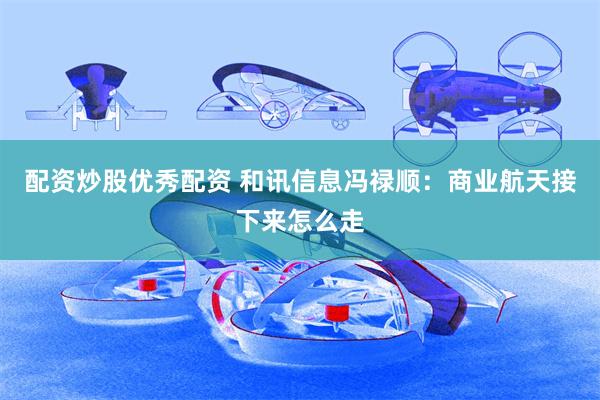 配资炒股优秀配资 和讯信息冯禄顺：商业航天接下来怎么走
