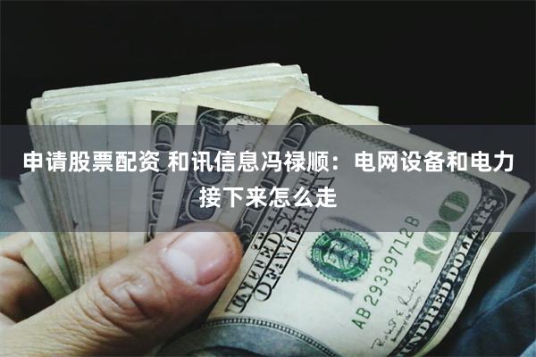 申请股票配资 和讯信息冯禄顺:电网设备和电力接下来怎么走